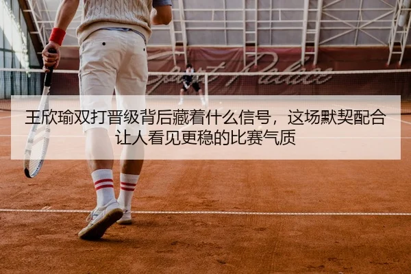 王欣瑜双打晋级背后藏着什么信号，这场默契配合让人看见更稳的比赛气质